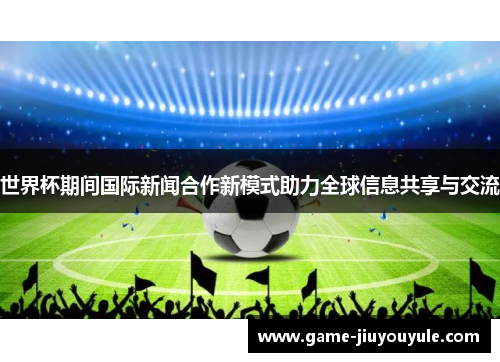 世界杯期间国际新闻合作新模式助力全球信息共享与交流