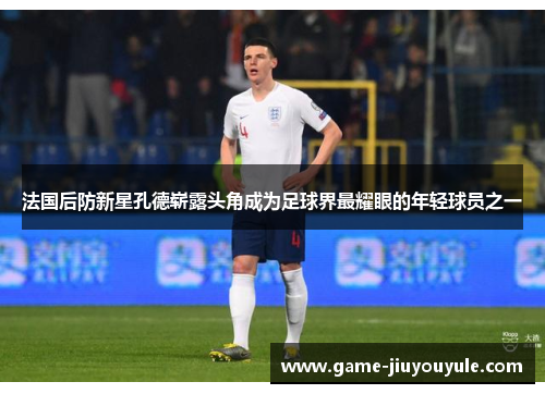法国后防新星孔德崭露头角成为足球界最耀眼的年轻球员之一