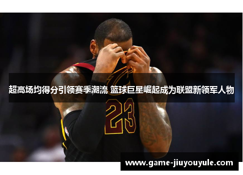 超高场均得分引领赛季潮流 篮球巨星崛起成为联盟新领军人物