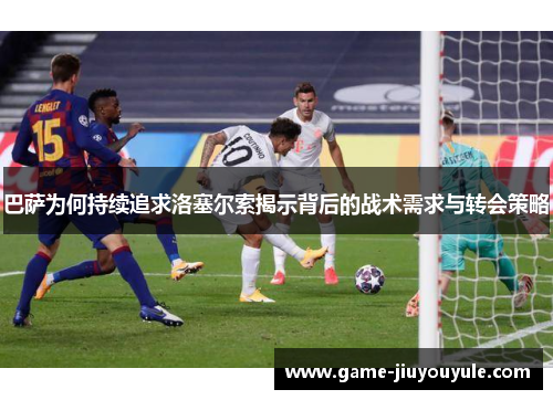 巴萨为何持续追求洛塞尔索揭示背后的战术需求与转会策略