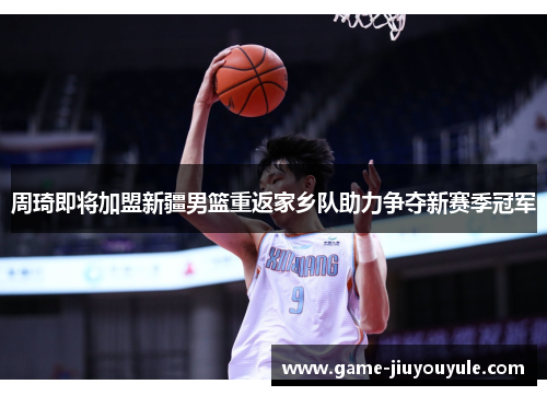 周琦即将加盟新疆男篮重返家乡队助力争夺新赛季冠军