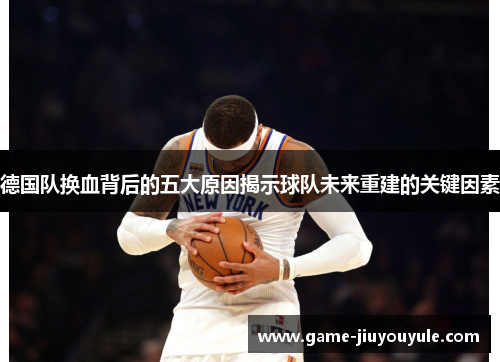 德国队换血背后的五大原因揭示球队未来重建的关键因素