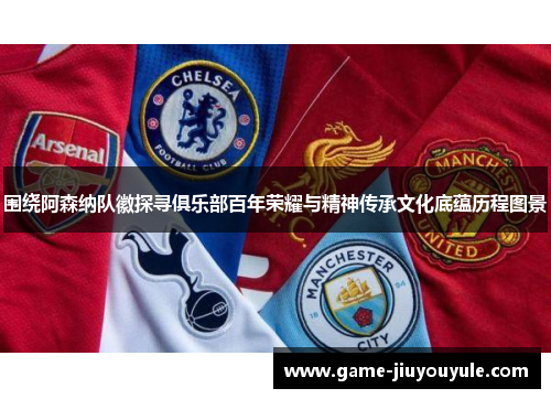 围绕阿森纳队徽探寻俱乐部百年荣耀与精神传承文化底蕴历程图景 围绕阿森纳队徽探寻俱乐部百年荣耀与精神传承文化底蕴历程图景